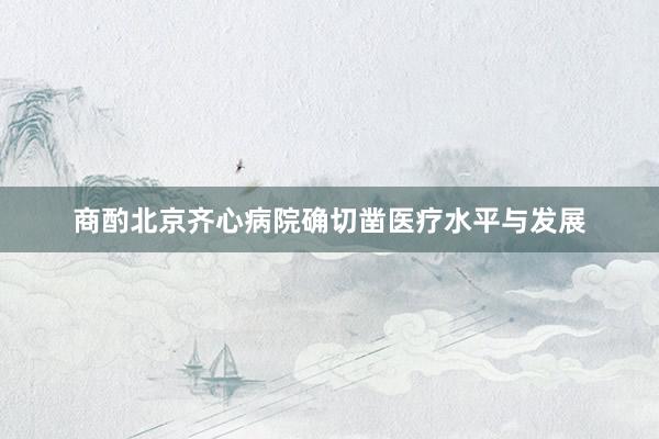 商酌北京齐心病院确切凿医疗水平与发展