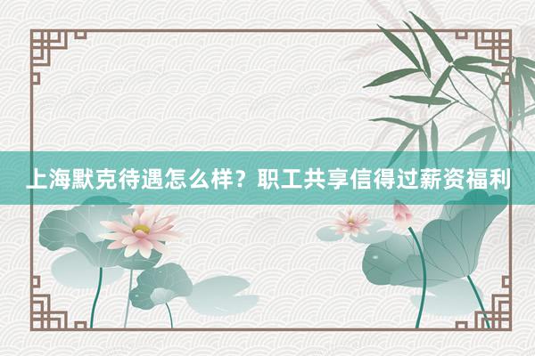 上海默克待遇怎么样？职工共享信得过薪资福利