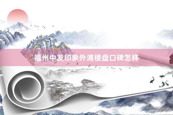 福州中发印象外滩楼盘口碑怎样