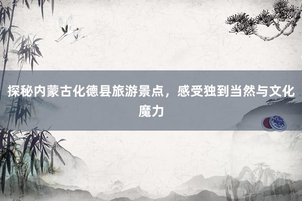 探秘内蒙古化德县旅游景点，感受独到当然与文化魔力