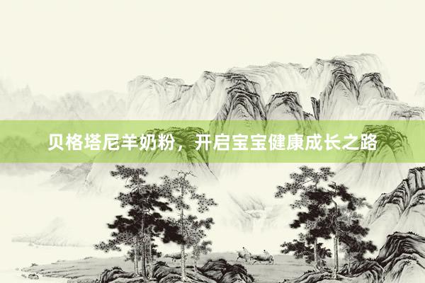 贝格塔尼羊奶粉，开启宝宝健康成长之路