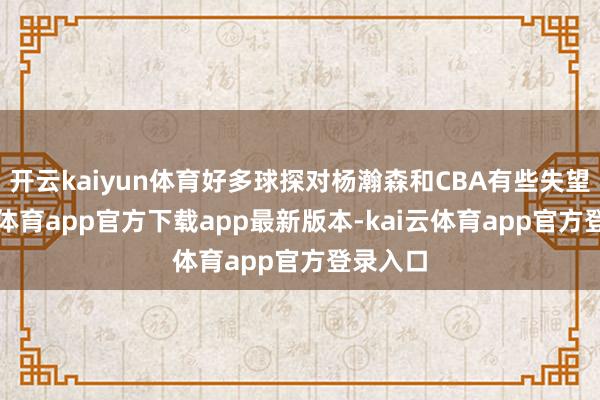 开云kaiyun体育好多球探对杨瀚森和CBA有些失望-kai云体育app官方下载app最新版本-kai云体育app官方登录入口
