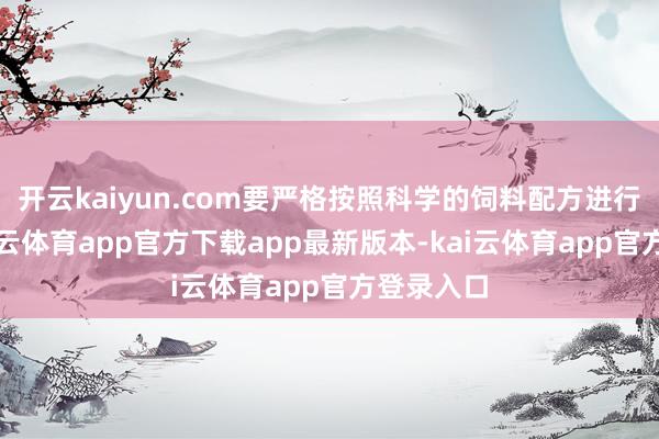 开云kaiyun.com要严格按照科学的饲料配方进行喂养-kai云体育app官方下载app最新版本-kai云体育app官方登录入口
