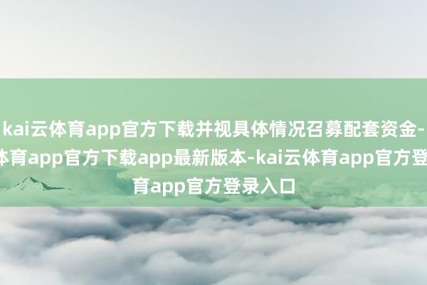kai云体育app官方下载并视具体情况召募配套资金-kai云体育app官方下载app最新版本-kai云体育app官方登录入口