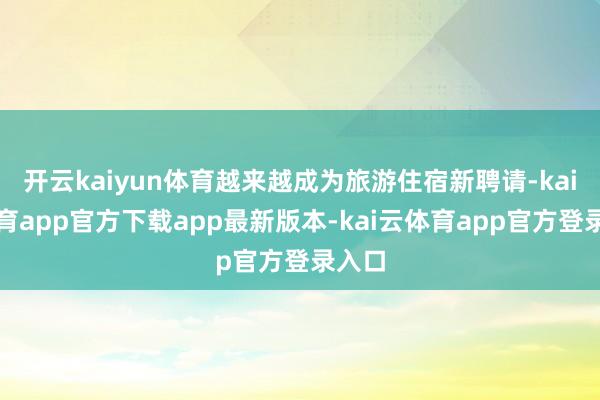 开云kaiyun体育越来越成为旅游住宿新聘请-kai云体育app官方下载app最新版本-kai云体育app官方登录入口