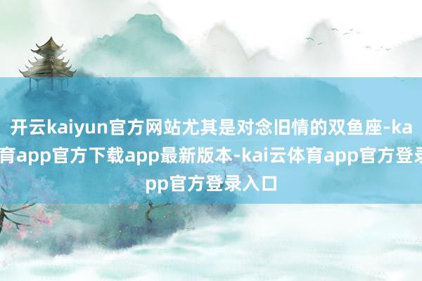 开云kaiyun官方网站尤其是对念旧情的双鱼座-kai云体育app官方下载app最新版本-kai云体育app官方登录入口