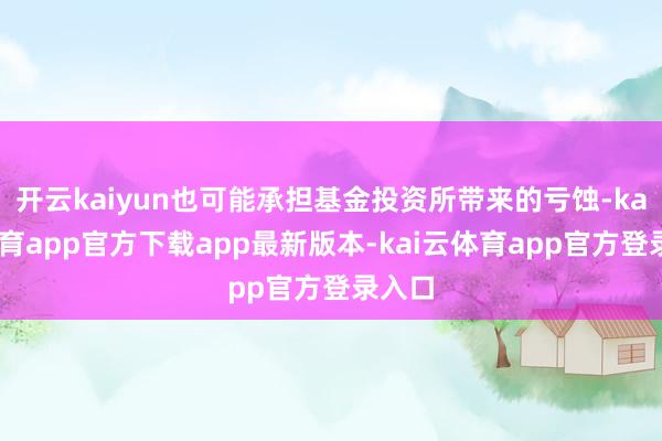 开云kaiyun也可能承担基金投资所带来的亏蚀-kai云体育app官方下载app最新版本-kai云体育app官方登录入口
