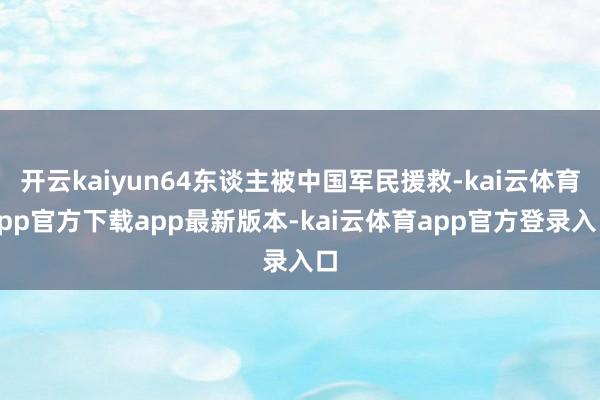 开云kaiyun64东谈主被中国军民援救-kai云体育app官方下载app最新版本-kai云体育app官方登录入口