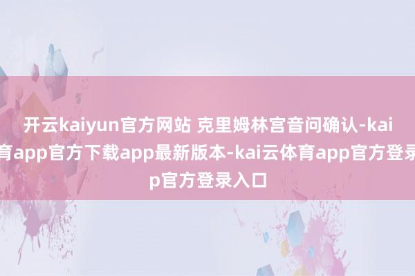 开云kaiyun官方网站 克里姆林宫音问确认-kai云体育app官方下载app最新版本-kai云体育app官方登录入口
