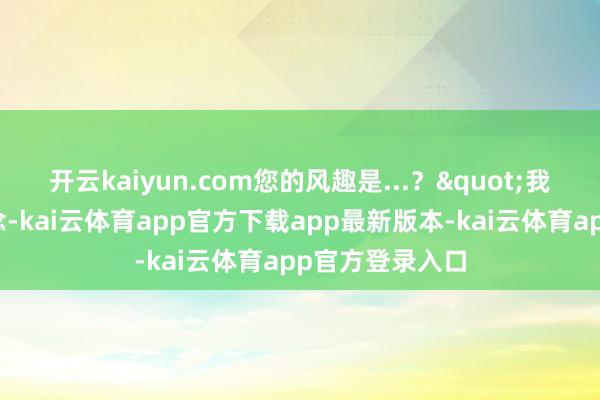 开云kaiyun.com您的风趣是...？"我试探性地问说念-kai云体育app官方下载app最新版本-kai云体育app官方登录入口