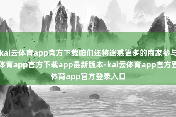 kai云体育app官方下载咱们还将迷惑更多的商家参与-kai云体育app官方下载app最新版本-kai云体育app官方登录入口