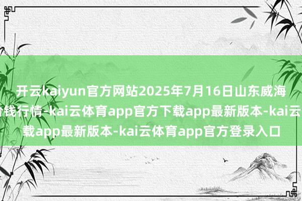 开云kaiyun官方网站2025年7月16日山东威海市农副产物批发阛阓价钱行情-kai云体育app官方下载app最新版本-kai云体育app官方登录入口