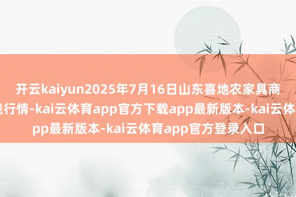 开云kaiyun2025年7月16日山东喜地农家具商场措置有限公司价钱行情-kai云体育app官方下载app最新版本-kai云体育app官方登录入口