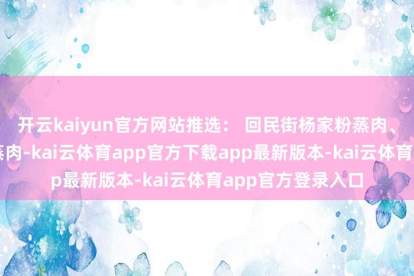 开云kaiyun官方网站推选: 回民街杨家粉蒸肉、马建山口口香粉蒸肉-kai云体育app官方下载app最新版本-kai云体育app官方登录入口