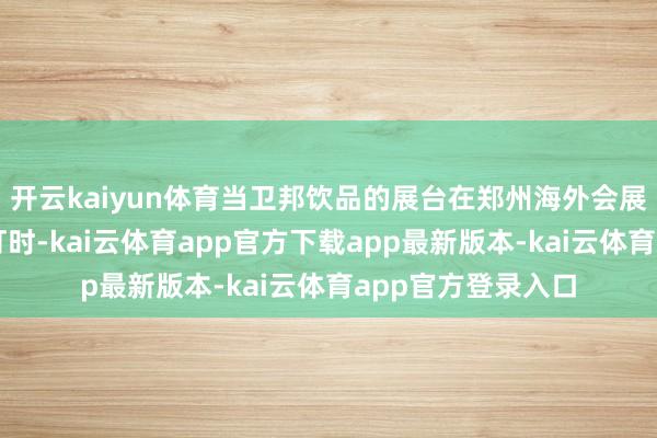 开云kaiyun体育当卫邦饮品的展台在郑州海外会展中心亮起第一盏灯时-kai云体育app官方下载app最新版本-kai云体育app官方登录入口