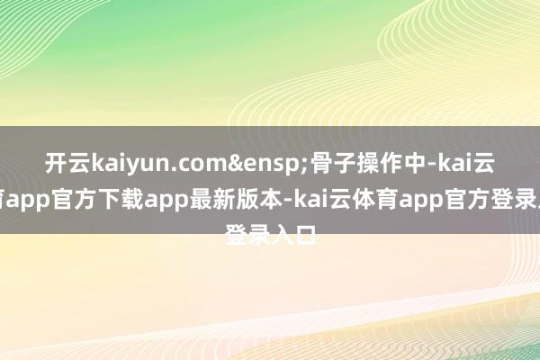 开云kaiyun.com 骨子操作中-kai云体育app官方下载app最新版本-kai云体育app官方登录入口