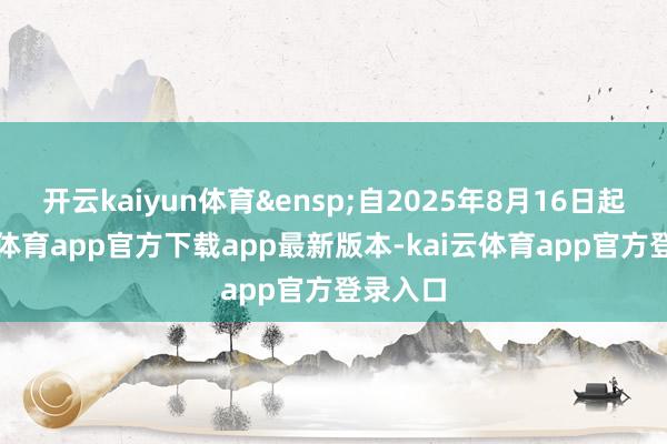 开云kaiyun体育 自2025年8月16日起-kai云体育app官方下载app最新版本-kai云体育app官方登录入口