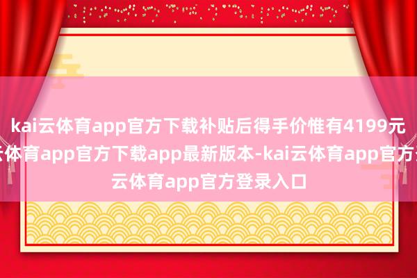 kai云体育app官方下载补贴后得手价惟有4199元起-kai云体育app官方下载app最新版本-kai云体育app官方登录入口