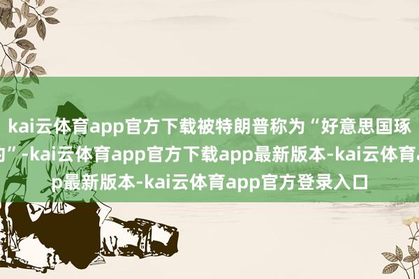 kai云体育app官方下载被特朗普称为“好意思国琢磨实现的最佳契约”-kai云体育app官方下载app最新版本-kai云体育app官方登录入口