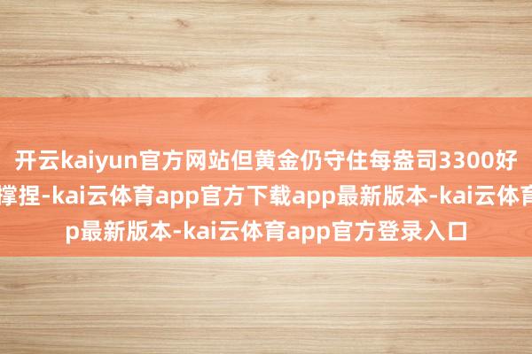 开云kaiyun官方网站但黄金仍守住每盎司3300好意思元上方的坚实撑捏-kai云体育app官方下载app最新版本-kai云体育app官方登录入口