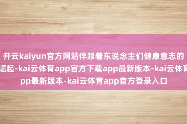 开云kaiyun官方网站伴跟着东说念主们健康意志的擢升和颜值经济的崛起-kai云体育app官方下载app最新版本-kai云体育app官方登录入口