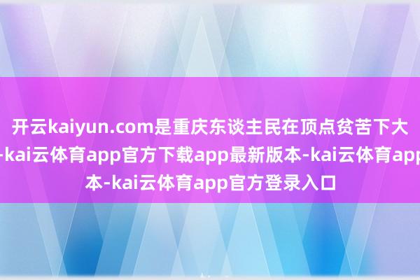 开云kaiyun.com是重庆东谈主民在顶点贫苦下大智大勇的创始-kai云体育app官方下载app最新版本-kai云体育app官方登录入口
