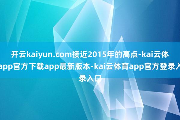 开云kaiyun.com接近2015年的高点-kai云体育app官方下载app最新版本-kai云体育app官方登录入口