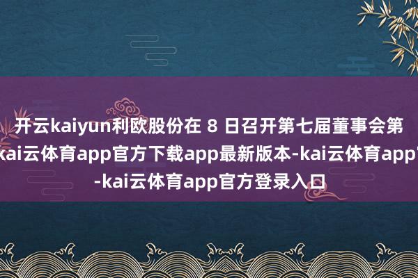 开云kaiyun利欧股份在 8 日召开第七届董事会第十二次会议-kai云体育app官方下载app最新版本-kai云体育app官方登录入口