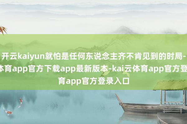 开云kaiyun就怕是任何东说念主齐不肯见到的时局-kai云体育app官方下载app最新版本-kai云体育app官方登录入口