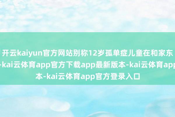 开云kaiyun官方网站别称12岁孤单症儿童在和家东说念主游玩时-kai云体育app官方下载app最新版本-kai云体育app官方登录入口