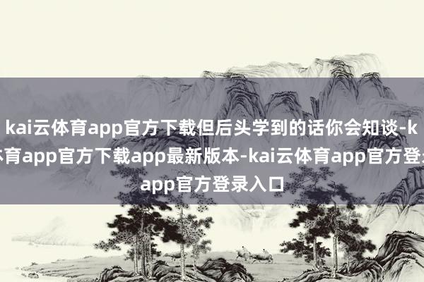 kai云体育app官方下载但后头学到的话你会知谈-kai云体育app官方下载app最新版本-kai云体育app官方登录入口
