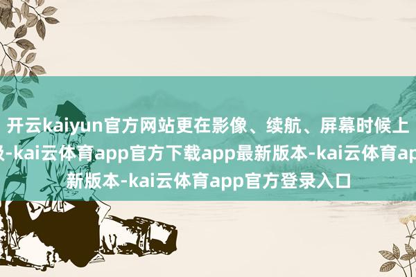 开云kaiyun官方网站更在影像、续航、屏幕时候上进行了全面升级-kai云体育app官方下载app最新版本-kai云体育app官方登录入口
