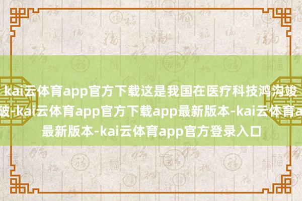 kai云体育app官方下载这是我国在医疗科技鸿沟竣事的又一紧要冲破-kai云体育app官方下载app最新版本-kai云体育app官方登录入口