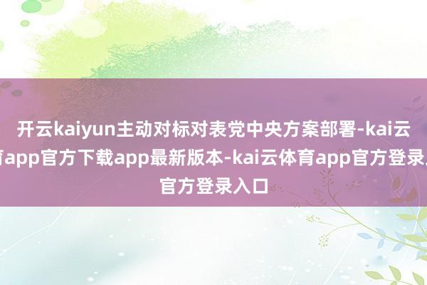 开云kaiyun主动对标对表党中央方案部署-kai云体育app官方下载app最新版本-kai云体育app官方登录入口