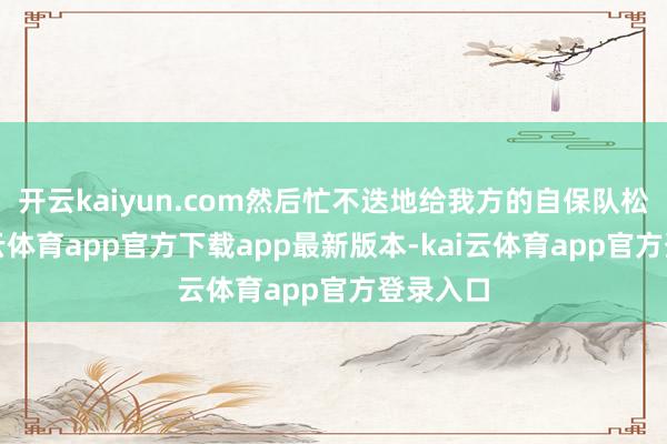 开云kaiyun.com然后忙不迭地给我方的自保队松捆-kai云体育app官方下载app最新版本-kai云体育app官方登录入口