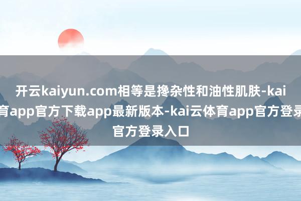 开云kaiyun.com相等是搀杂性和油性肌肤-kai云体育app官方下载app最新版本-kai云体育app官方登录入口