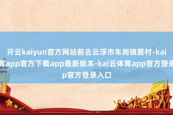 开云kaiyun官方网站前去云浮市车岗镇蕨村-kai云体育app官方下载app最新版本-kai云体育app官方登录入口
