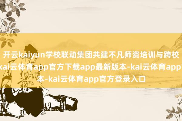 开云kaiyun学校联动集团共建不凡师资培训与跨校教研共同体-kai云体育app官方下载app最新版本-kai云体育app官方登录入口