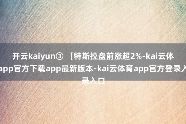 开云kaiyun　　③ 【特斯拉盘前涨超2%-kai云体育app官方下载app最新版本-kai云体育app官方登录入口