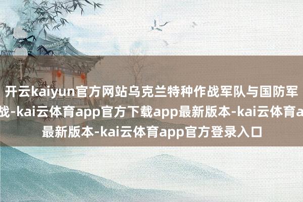 开云kaiyun官方网站乌克兰特种作战军队与国防军其他单元协同作战-kai云体育app官方下载app最新版本-kai云体育app官方登录入口