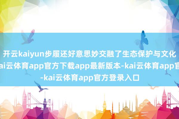 开云kaiyun步履还好意思妙交融了生态保护与文化传播理念-kai云体育app官方下载app最新版本-kai云体育app官方登录入口