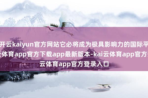 开云kaiyun官方网站它必将成为极具影响力的国际平台-kai云体育app官方下载app最新版本-kai云体育app官方登录入口