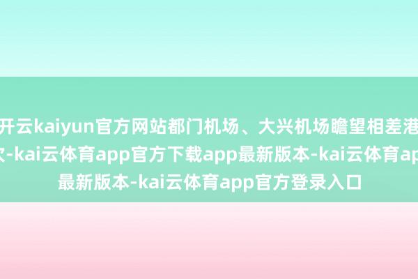 开云kaiyun官方网站都门机场、大兴机场瞻望相差港航班17376架次-kai云体育app官方下载app最新版本-kai云体育app官方登录入口