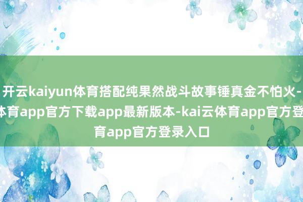 开云kaiyun体育搭配纯果然战斗故事锤真金不怕火-kai云体育app官方下载app最新版本-kai云体育app官方登录入口