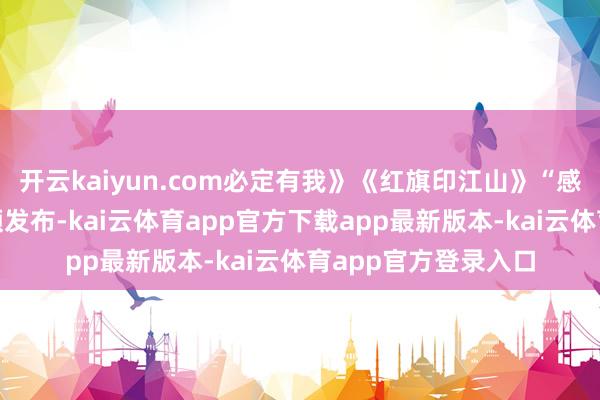 开云kaiyun.com必定有我》《红旗印江山》“感东谈主一刹”短视频发布-kai云体育app官方下载app最新版本-kai云体育app官方登录入口