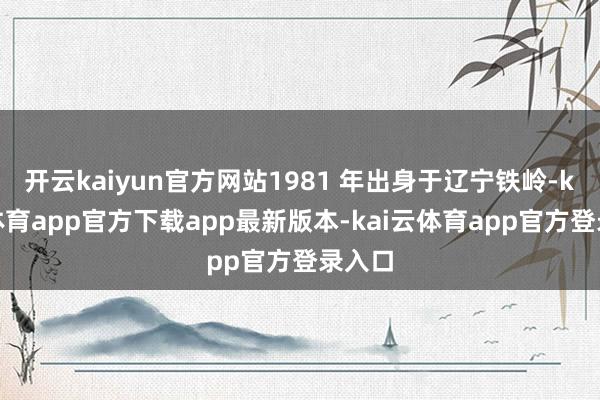 开云kaiyun官方网站1981 年出身于辽宁铁岭-kai云体育app官方下载app最新版本-kai云体育app官方登录入口