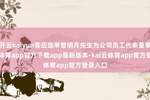 开云kaiyun答应选举管明月先生为公司员工代表董事-kai云体育app官方下载app最新版本-kai云体育app官方登录入口