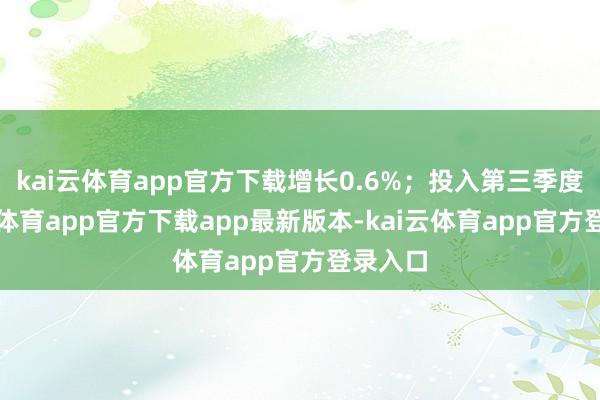 kai云体育app官方下载增长0.6%;投入第三季度-kai云体育app官方下载app最新版本-kai云体育app官方登录入口