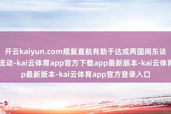 开云kaiyun.com规复直航有助于达成两国间东谈主员、货色等顺畅流动-kai云体育app官方下载app最新版本-kai云体育app官方登录入口