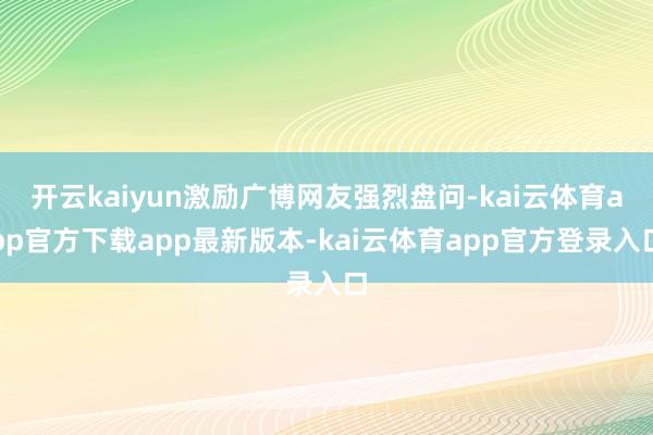 开云kaiyun激励广博网友强烈盘问-kai云体育app官方下载app最新版本-kai云体育app官方登录入口